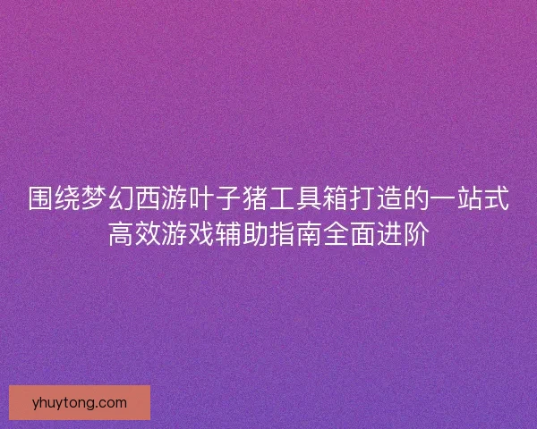围绕梦幻西游叶子猪工具箱打造的一站式高效游戏辅助指南全面进阶 围绕梦幻西游叶子猪工具箱打造的一站式高效游戏辅助指南全面进阶