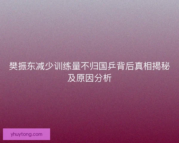 樊振东减少训练量不归国乒背后真相揭秘及原因分析 樊振东减少训练量不归国乒背后真相揭秘及原因分析