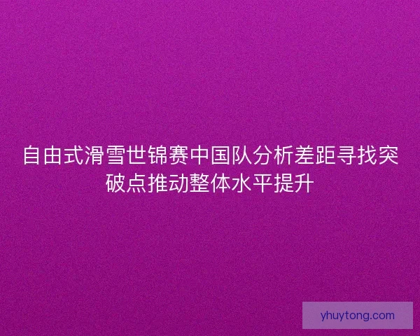 自由式滑雪世锦赛中国队分析差距寻找突破点推动整体水平提升 自由式滑雪世锦赛中国队分析差距寻找突破点推动整体水平提升