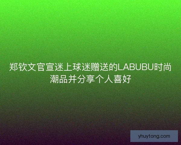 郑钦文官宣迷上球迷赠送的LABUBU时尚潮品并分享个人喜好 郑钦文官宣迷上球迷赠送的LABUBU时尚潮品并分享个人喜好
