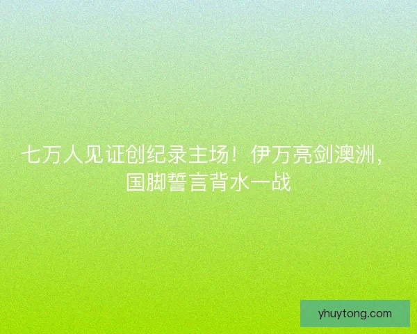 七万人见证创纪录主场！伊万亮剑澳洲，国脚誓言背水一战