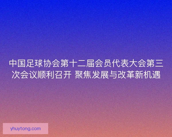中国足球协会第十二届会员代表大会第三次会议顺利召开 聚焦发展与改革新机遇