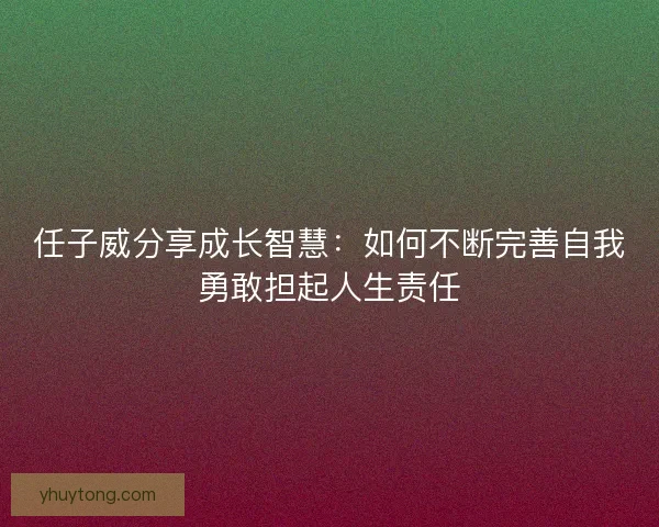 任子威分享成长智慧：如何不断完善自我勇敢担起人生责任