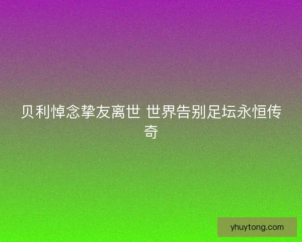 贝利悼念挚友离世 世界告别足坛永恒传奇