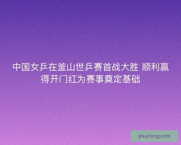 中国女乒在釜山世乒赛首战大胜 顺利赢得开门红为赛事奠定基础