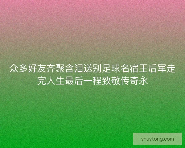 众多好友齐聚含泪送别足球名宿王后军走完人生最后一程致敬传奇永