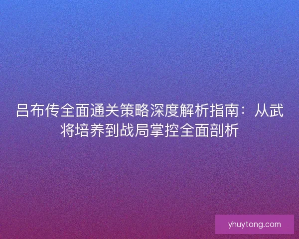 吕布传全面通关策略深度解析指南：从武将培养到战局掌控全面剖析