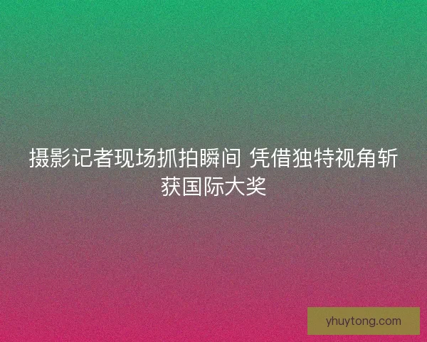 摄影记者现场抓拍瞬间 凭借独特视角斩获国际大奖