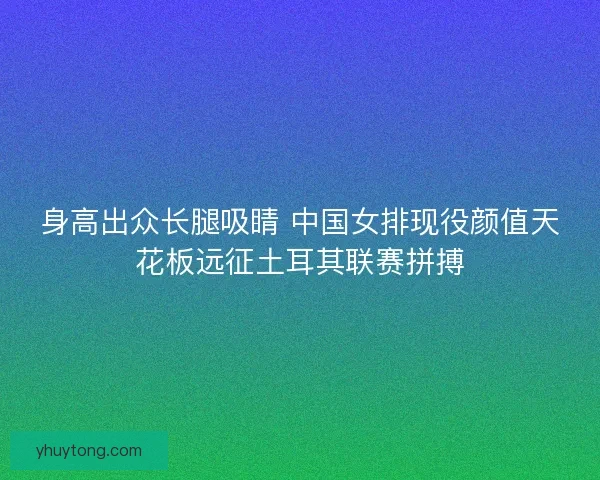 身高出众长腿吸睛 中国女排现役颜值天花板远征土耳其联赛拼搏