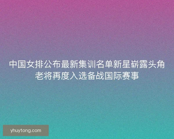 中国女排公布最新集训名单新星崭露头角老将再度入选备战国际赛事