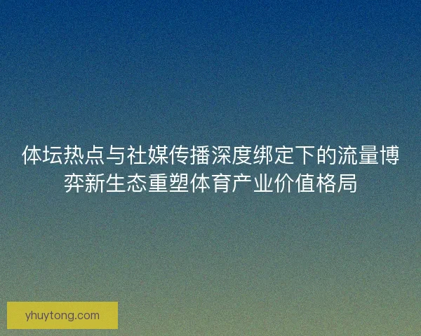 体坛热点与社媒传播深度绑定下的流量博弈新生态重塑体育产业价值格局