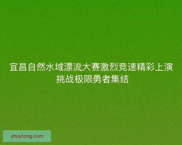 宜昌自然水域漂流大赛激烈竞速精彩上演 挑战极限勇者集结