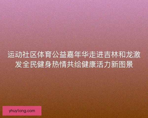 运动社区体育公益嘉年华走进吉林和龙激发全民健身热情共绘健康活力新图景