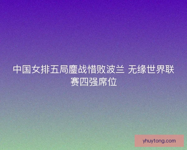 中国女排五局鏖战惜败波兰 无缘世界联赛四强席位