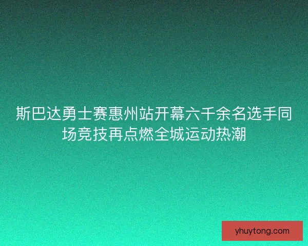 斯巴达勇士赛惠州站开幕六千余名选手同场竞技再点燃全城运动热潮