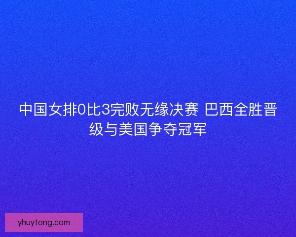 中国女排0比3完败无缘决赛 巴西全胜晋级与美国争夺冠军 中国女排0比3完败无缘决赛 巴西全胜晋级与美国争夺冠军