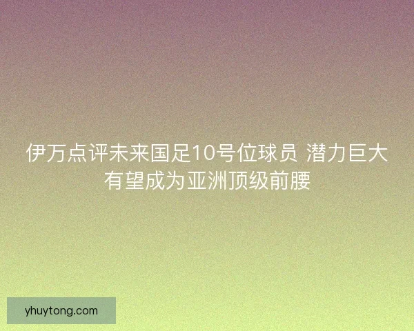 伊万点评未来国足10号位球员 潜力巨大有望成为亚洲顶级前腰