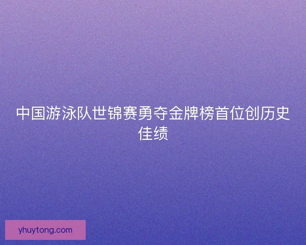 中国游泳队世锦赛勇夺金牌榜首位创历史佳绩 中国游泳队世锦赛勇夺金牌榜首位创历史佳绩