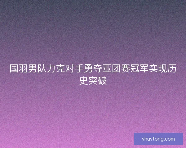 国羽男队力克对手勇夺亚团赛冠军实现历史突破 国羽男队力克对手勇夺亚团赛冠军实现历史突破